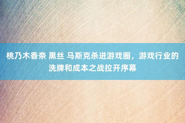 桃乃木香奈 黑丝 马斯克杀进游戏圈，游戏行业的洗牌和成本之战拉开序幕