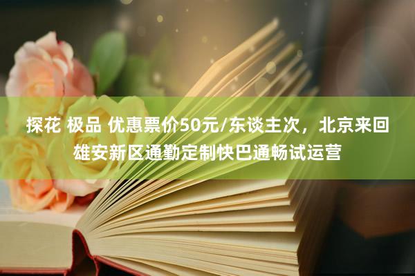 探花 极品 优惠票价50元/东谈主次，北京来回雄安新区通勤定制快巴通畅试运营