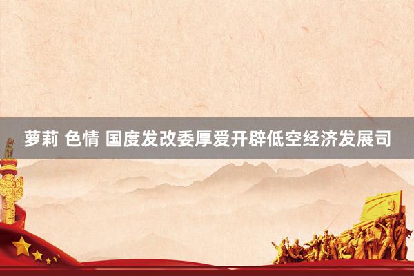 萝莉 色情 国度发改委厚爱开辟低空经济发展司