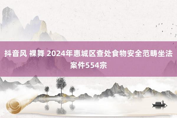 抖音风 裸舞 2024年惠城区查处食物安全范畴坐法案件554宗