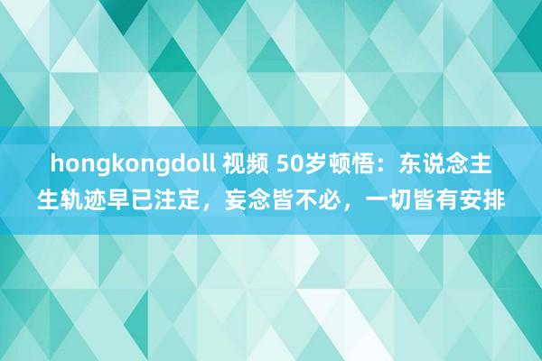 hongkongdoll 视频 50岁顿悟：东说念主生轨迹早已注定，妄念皆不必，一切皆有安排