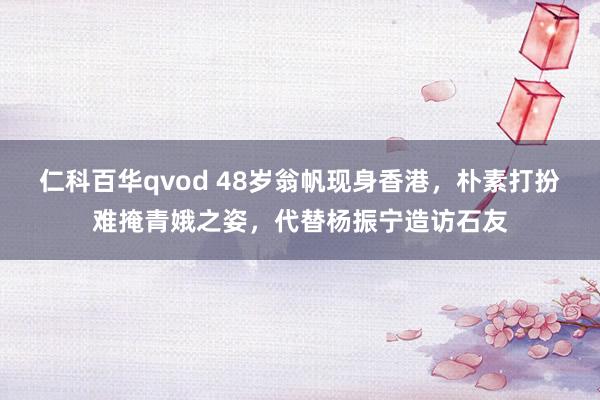 仁科百华qvod 48岁翁帆现身香港，朴素打扮难掩青娥之姿，代替杨振宁造访石友