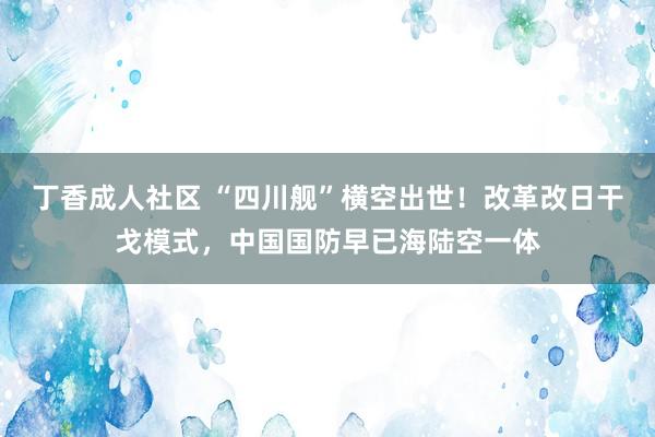丁香成人社区 “四川舰”横空出世！改革改日干戈模式，中国国防早已海陆空一体