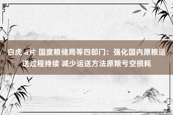 白虎 a片 国度粮储局等四部门：强化国内原粮运送过程持续 减少运送方法原粮亏空损耗