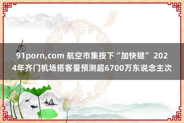 91porn，com 航空市集按下“加快键” 2024年齐门机场搭客量预测超6700万东说念主次