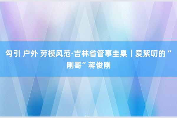 勾引 户外 劳模风范·吉林省管事圭臬｜爱絮叨的“刚哥”蒋俊刚