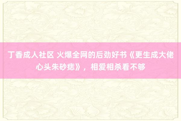 丁香成人社区 火爆全网的后劲好书《更生成大佬心头朱砂痣》，相爱相杀看不够