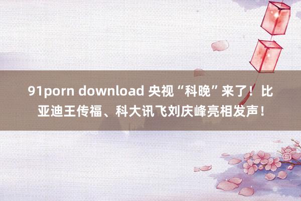 91porn download 央视“科晚”来了！比亚迪王传福、科大讯飞刘庆峰亮相发声！
