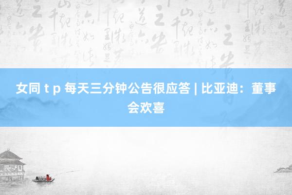 女同 t p 每天三分钟公告很应答 | 比亚迪：董事会欢喜