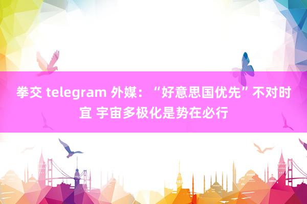 拳交 telegram 外媒：“好意思国优先”不对时宜 宇宙多极化是势在必行