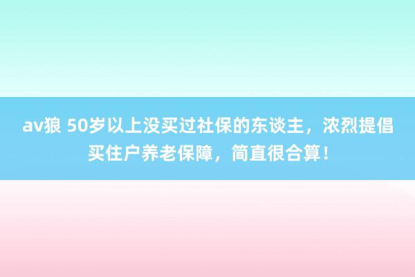 av狼 50岁以上没买过社保的东谈主，浓烈提倡买住户养老保障，简直很合算！
