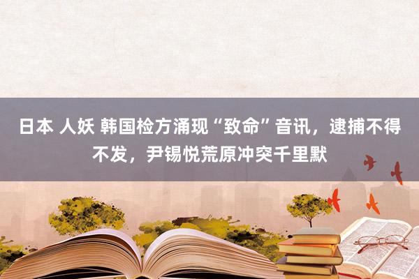 日本 人妖 韩国检方涌现“致命”音讯，逮捕不得不发，尹锡悦荒原冲突千里默