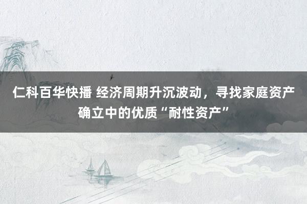仁科百华快播 经济周期升沉波动，寻找家庭资产确立中的优质“耐性资产”
