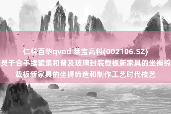 仁科百华qvod 莱宝高科(002106.SZ)：当今主要说合元气心灵于合手续辘集和普及玻璃封装载板新家具的坐褥缔造和制作工艺时代技艺