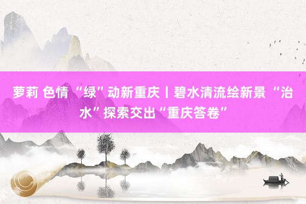 萝莉 色情 “绿”动新重庆丨碧水清流绘新景 “治水”探索交出“重庆答卷”