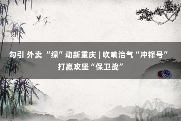 勾引 外卖 “绿”动新重庆 | 吹响治气“冲锋号” 打赢攻坚“保卫战”