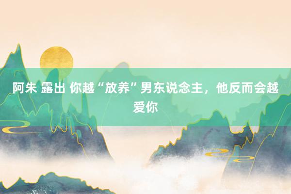 阿朱 露出 你越“放养”男东说念主，他反而会越爱你