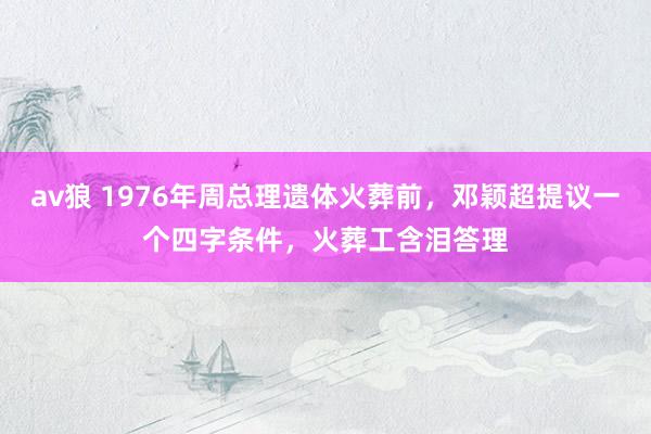 av狼 1976年周总理遗体火葬前，邓颖超提议一个四字条件，火葬工含泪答理