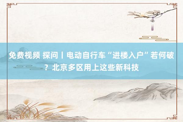 免费视频 探问丨电动自行车“进楼入户”若何破？北京多区用上这些新科技