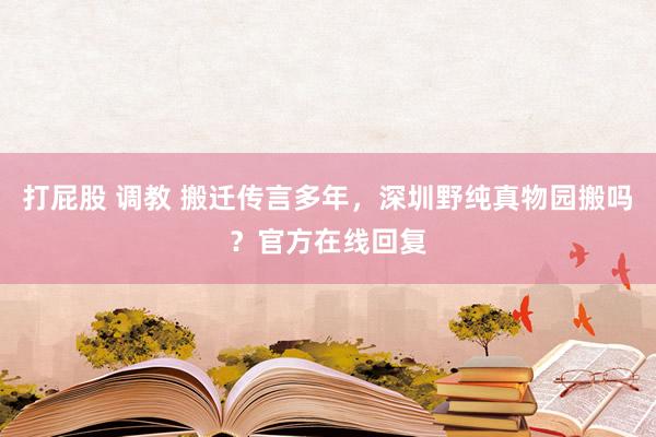 打屁股 调教 搬迁传言多年，深圳野纯真物园搬吗？官方在线回复