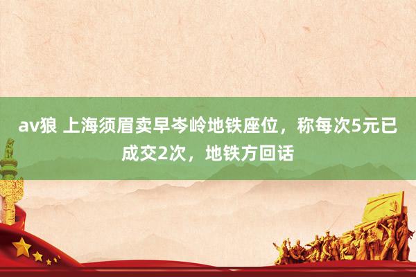 av狼 上海须眉卖早岑岭地铁座位，称每次5元已成交2次，地铁方回话
