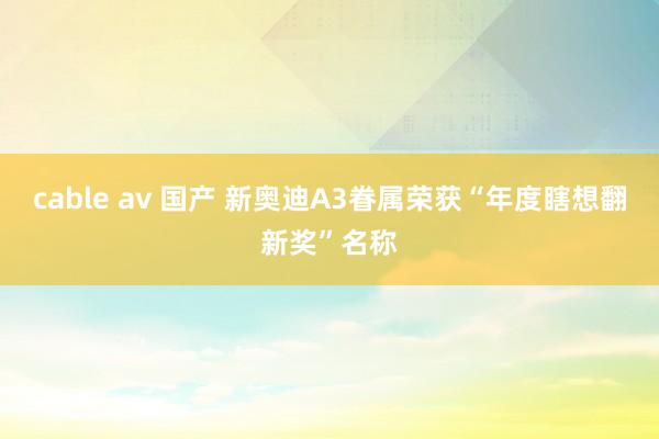 cable av 国产 新奥迪A3眷属荣获“年度瞎想翻新奖”名称