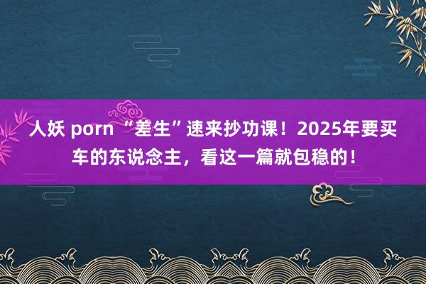人妖 porn “差生”速来抄功课！2025年要买车的东说念主，看这一篇就包稳的！