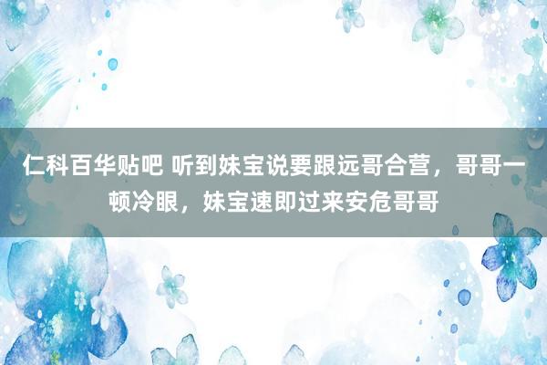 仁科百华贴吧 听到妹宝说要跟远哥合营，哥哥一顿冷眼，妹宝速即过来安危哥哥