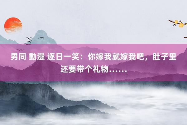 男同 動漫 逐日一笑：你嫁我就嫁我吧，肚子里还要带个礼物……