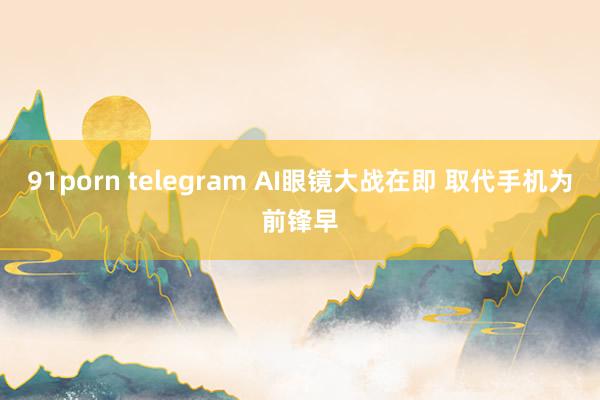 91porn telegram AI眼镜大战在即 取代手机为前锋早