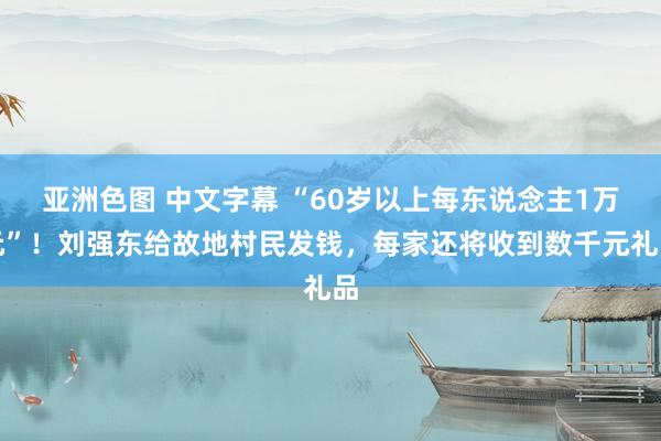 亚洲色图 中文字幕 “60岁以上每东说念主1万元”！刘强东给故地村民发钱，每家还将收到数千元礼品