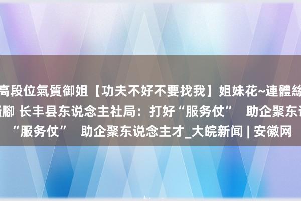 高段位氣質御姐【功夫不好不要找我】姐妹花~連體絲襪~大奶晃動~絲襪騷腳 长丰县东说念主社局：打好“服务仗”   助企聚东说念主才_大皖新闻 | 安徽网