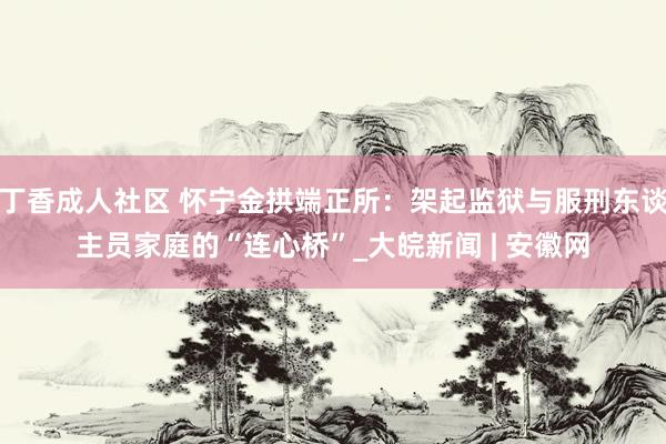 丁香成人社区 怀宁金拱端正所：架起监狱与服刑东谈主员家庭的“连心桥”_大皖新闻 | 安徽网