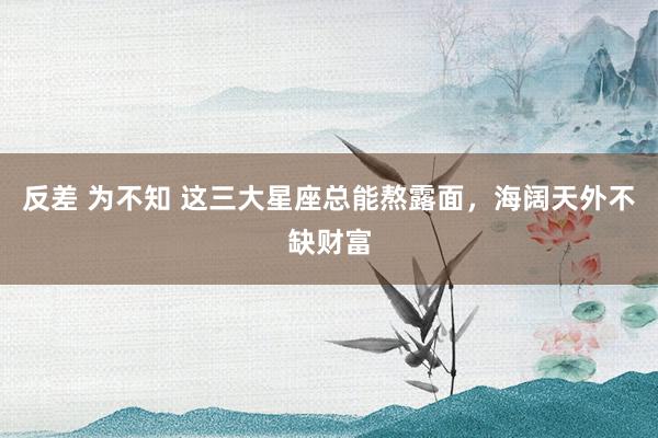 反差 为不知 这三大星座总能熬露面，海阔天外不缺财富