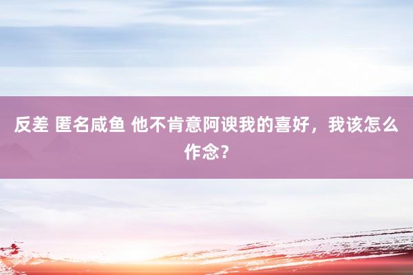 反差 匿名咸鱼 他不肯意阿谀我的喜好，我该怎么作念？