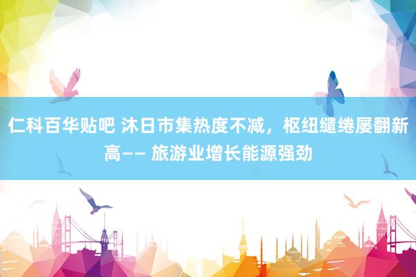 仁科百华贴吧 沐日市集热度不减，枢纽缱绻屡翻新高—— 旅游业增长能源强劲