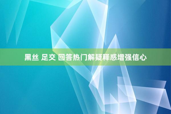 黑丝 足交 回答热门解疑释惑增强信心