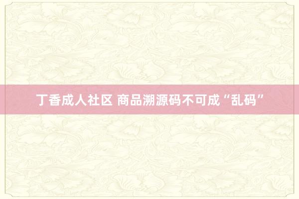 丁香成人社区 商品溯源码不可成“乱码”