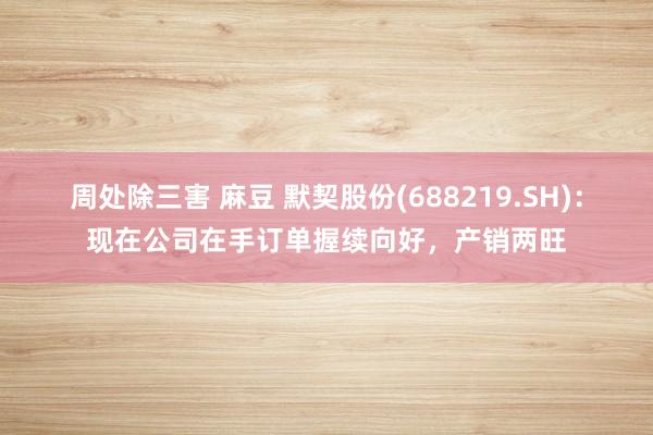 周处除三害 麻豆 默契股份(688219.SH)：现在公司在手订单握续向好，产销两旺