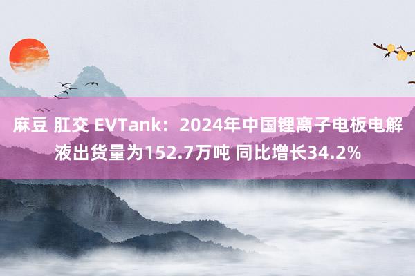 麻豆 肛交 EVTank：2024年中国锂离子电板电解液出货量为152.7万吨 同比增长34.2%