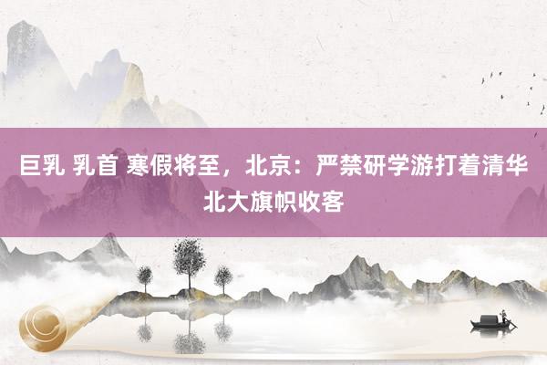 巨乳 乳首 寒假将至，北京：严禁研学游打着清华北大旗帜收客