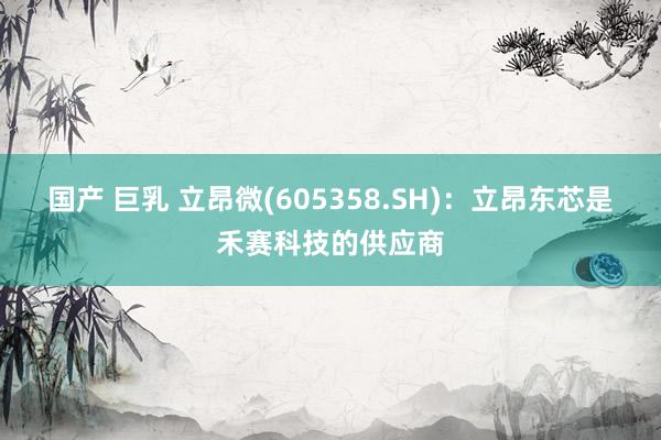 国产 巨乳 立昂微(605358.SH)：立昂东芯是禾赛科技的供应商