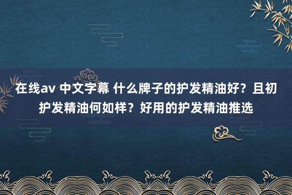 在线av 中文字幕 什么牌子的护发精油好？且初护发精油何如样？好用的护发精油推选