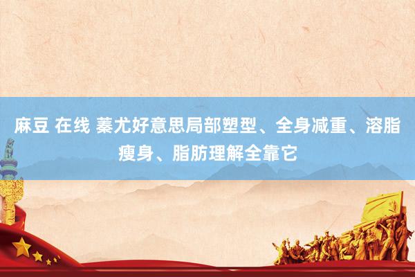 麻豆 在线 蓁尤好意思局部塑型、全身减重、溶脂瘦身、脂肪理解全靠它