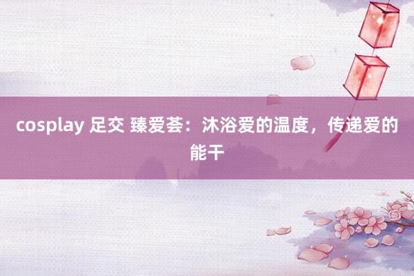 cosplay 足交 臻爱荟：沐浴爱的温度，传递爱的能干