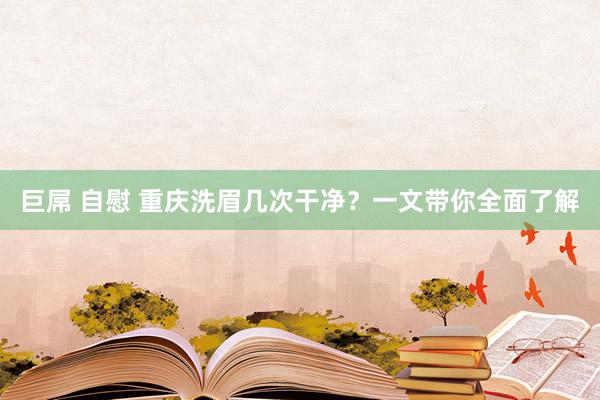 巨屌 自慰 重庆洗眉几次干净？一文带你全面了解