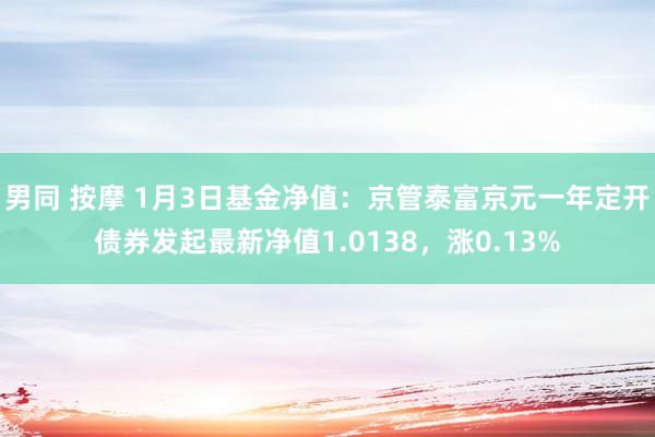 男同 按摩 1月3日基金净值：京管泰富京元一年定开债券发起最新净值1.0138，涨0.13%