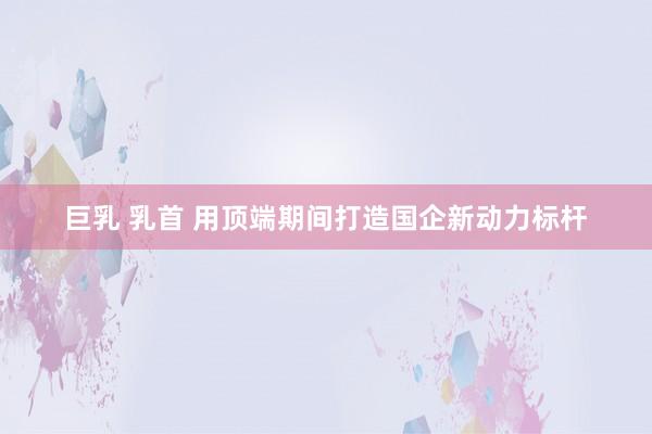 巨乳 乳首 用顶端期间打造国企新动力标杆