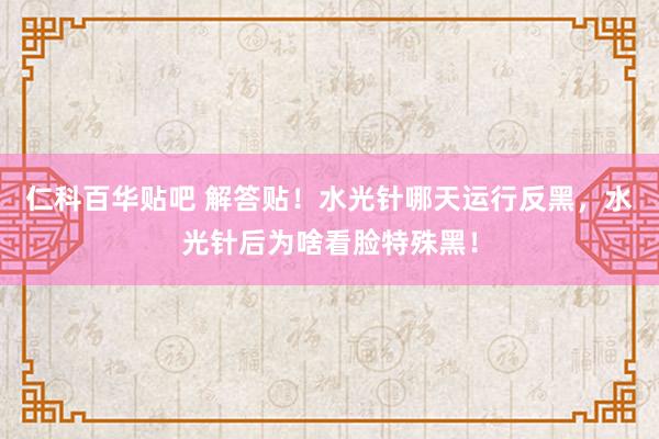 仁科百华贴吧 解答贴！水光针哪天运行反黑，水光针后为啥看脸特殊黑！