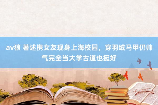 av狼 著述携女友现身上海校园，穿羽绒马甲仍帅气完全当大学古道也挺好